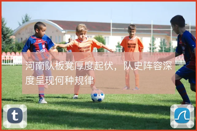 河南队板凳厚度起伏,队史阵容深度呈现何种规律
