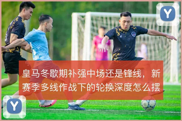 皇马冬歇期补强中场还是锋线，新赛季多线作战下的轮换深度怎么摆