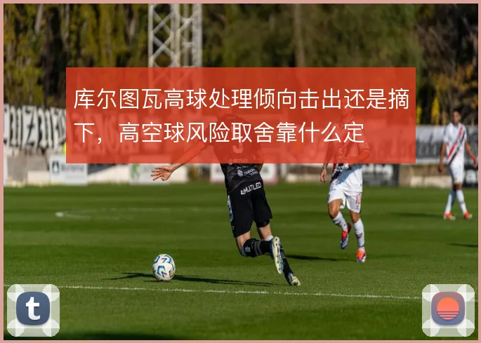 库尔图瓦高球处理倾向击出还是摘下，高空球风险取舍靠什么定
