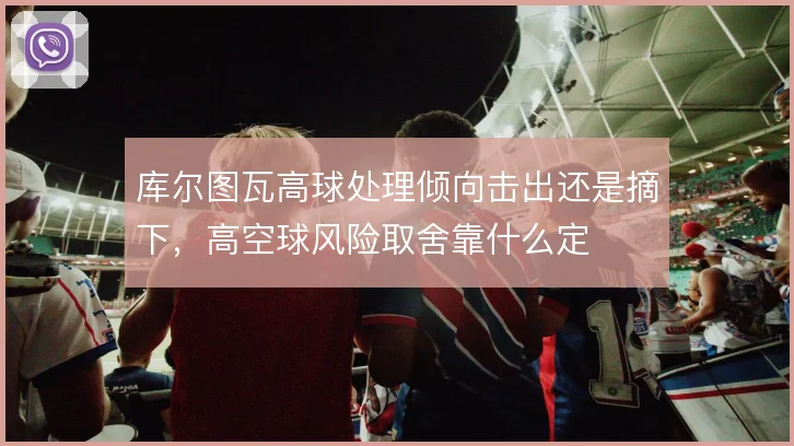 库尔图瓦高球处理倾向击出还是摘下，高空球风险取舍靠什么定