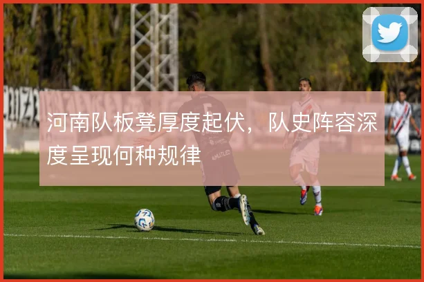 河南队板凳厚度起伏,队史阵容深度呈现何种规律