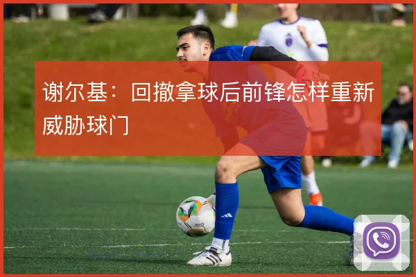 谢尔基:回撤拿球后前锋怎样重新威胁球门